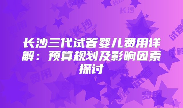 长沙三代试管婴儿费用详解：预算规划及影响因素探讨