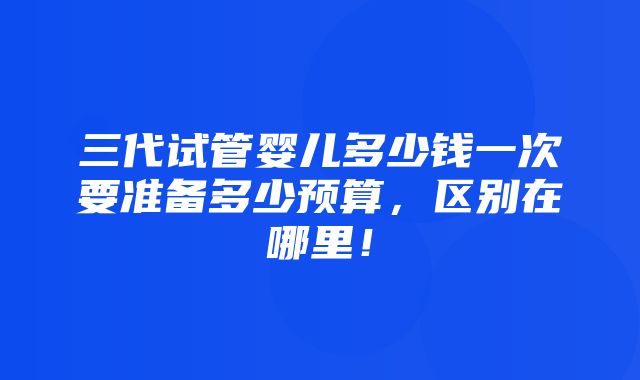 三代试管婴儿多少钱一次要准备多少预算，区别在哪里！