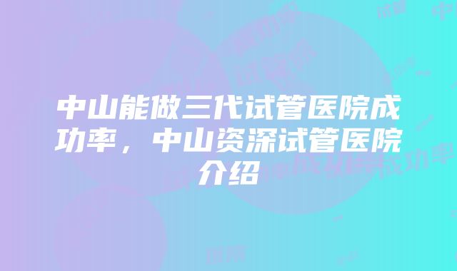 中山能做三代试管医院成功率，中山资深试管医院介绍