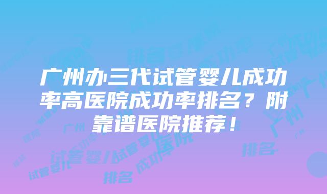 广州办三代试管婴儿成功率高医院成功率排名？附靠谱医院推荐！