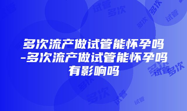 多次流产做试管能怀孕吗-多次流产做试管能怀孕吗有影响吗