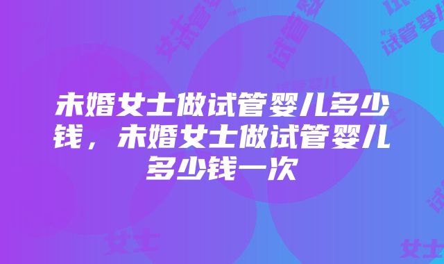 未婚女士做试管婴儿多少钱，未婚女士做试管婴儿多少钱一次