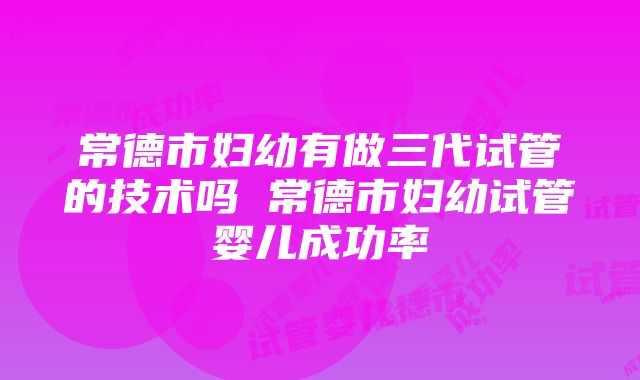 常德市妇幼有做三代试管的技术吗 常德市妇幼试管婴儿成功率