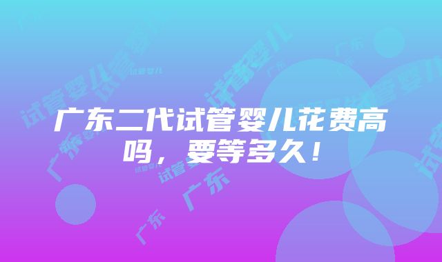 广东二代试管婴儿花费高吗，要等多久！