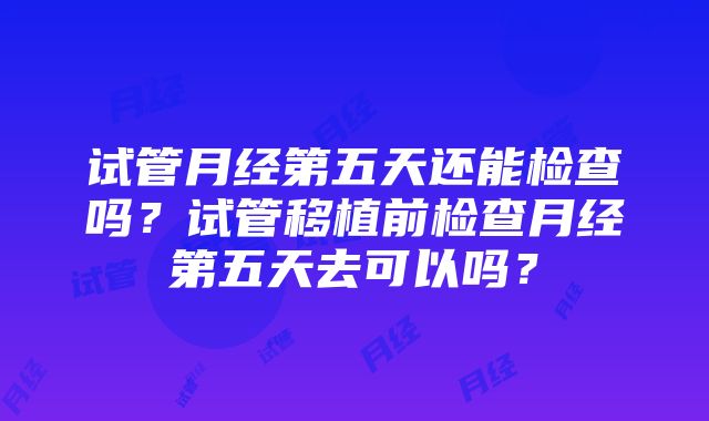 试管月经第五天还能检查吗？试管移植前检查月经第五天去可以吗？