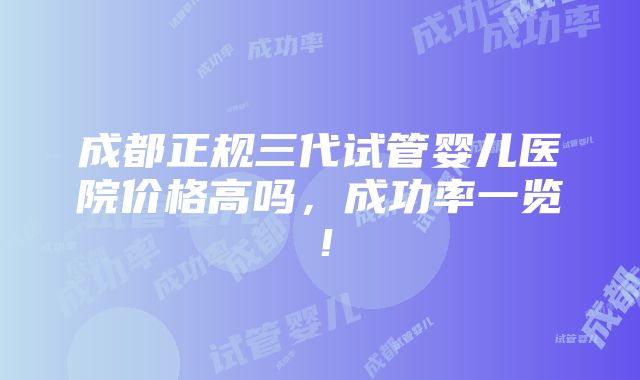 成都正规三代试管婴儿医院价格高吗，成功率一览！