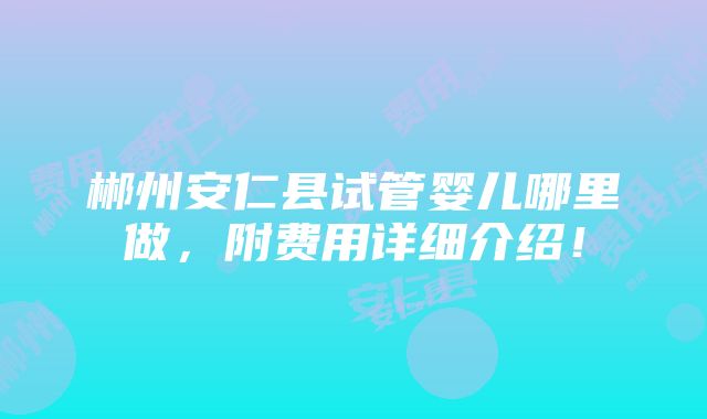 郴州安仁县试管婴儿哪里做，附费用详细介绍！