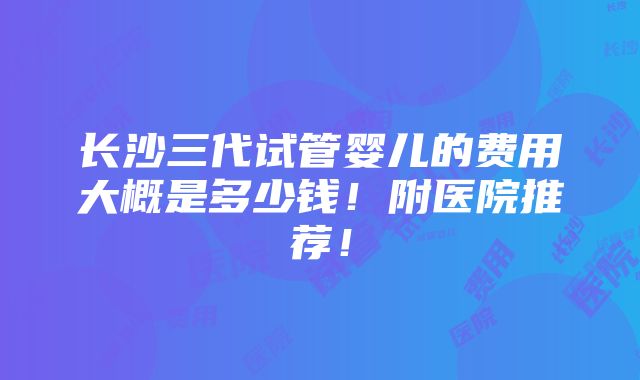 长沙三代试管婴儿的费用大概是多少钱！附医院推荐！