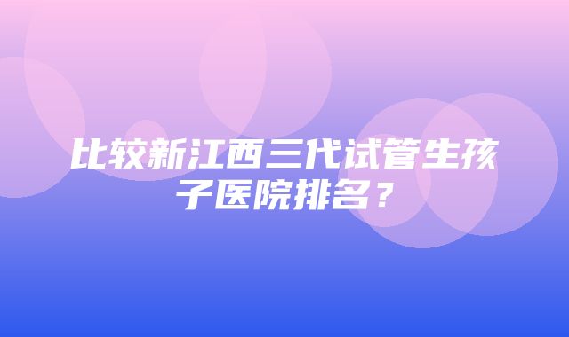 比较新江西三代试管生孩子医院排名？