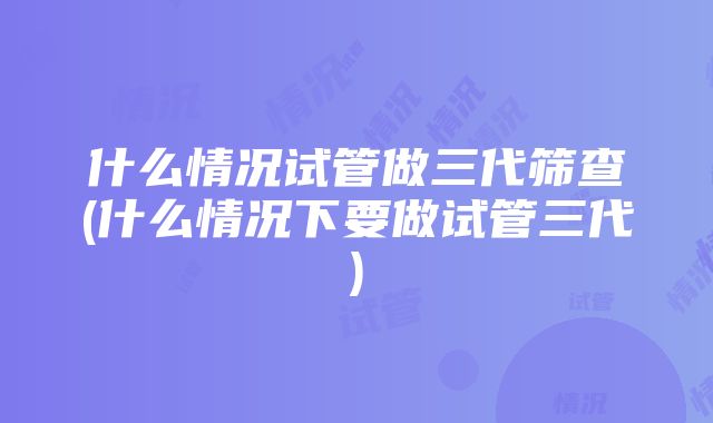 什么情况试管做三代筛查(什么情况下要做试管三代)