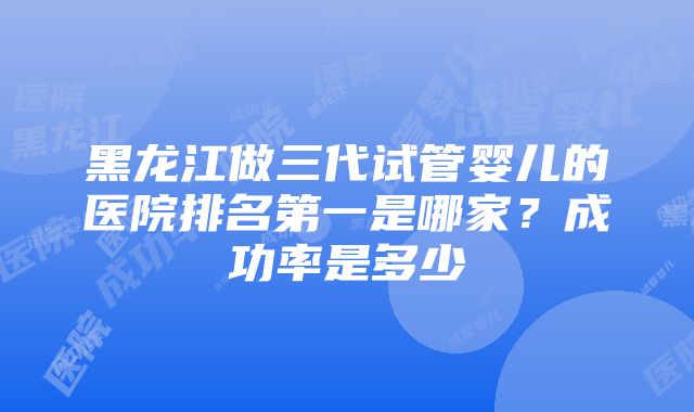 黑龙江做三代试管婴儿的医院排名第一是哪家？成功率是多少