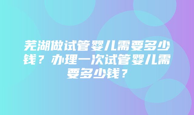 芜湖做试管婴儿需要多少钱？办理一次试管婴儿需要多少钱？