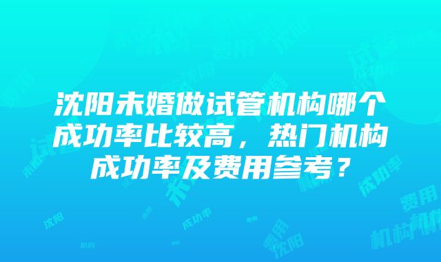 沈阳未婚做试管机构哪个成功率比较高，热门机构成功率及费用参考？