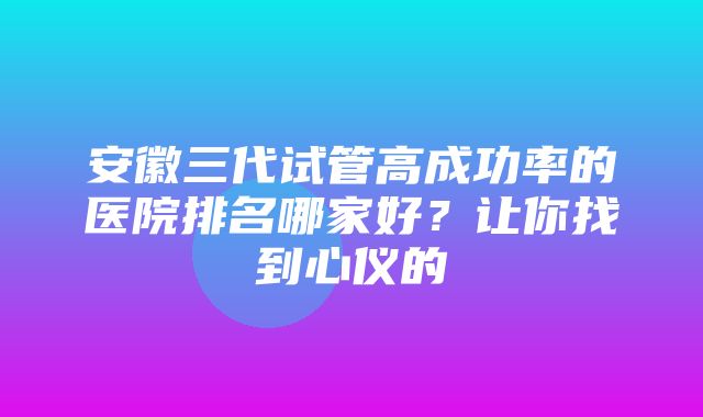 安徽三代试管高成功率的医院排名哪家好？让你找到心仪的