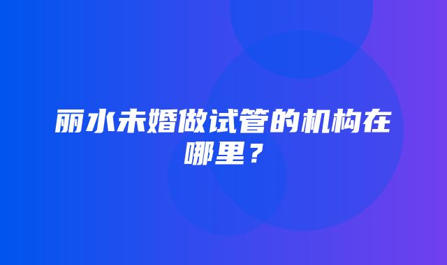 丽水未婚做试管的机构在哪里？