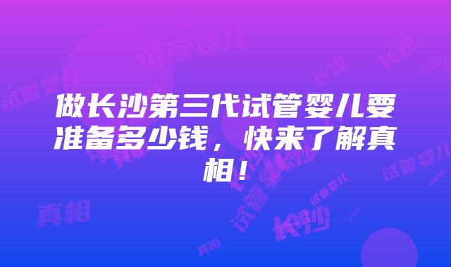 做长沙第三代试管婴儿要准备多少钱，快来了解真相！