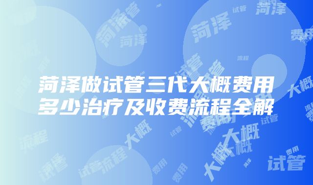 菏泽做试管三代大概费用多少治疗及收费流程全解