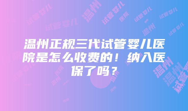 温州正规三代试管婴儿医院是怎么收费的！纳入医保了吗？