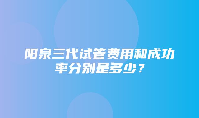 阳泉三代试管费用和成功率分别是多少？