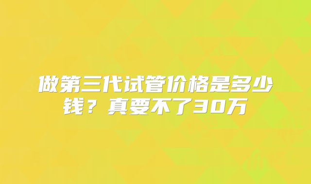 做第三代试管价格是多少钱？真要不了30万