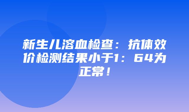 新生儿溶血检查：抗体效价检测结果小于1：64为正常！