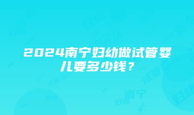 2024南宁妇幼做试管婴儿要多少钱？