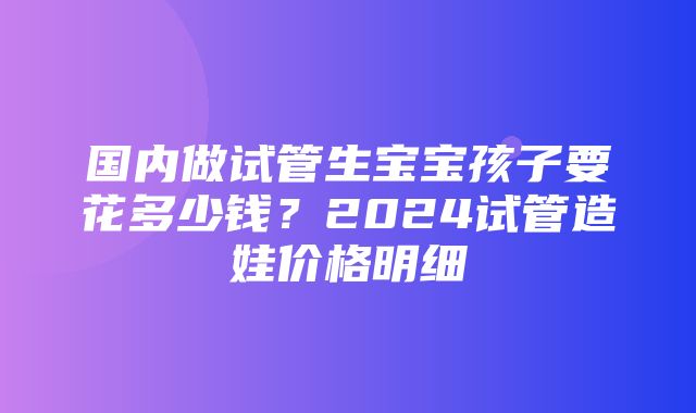 国内做试管生宝宝孩子要花多少钱？2024试管造娃价格明细