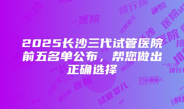 2025长沙三代试管医院前五名单公布，帮您做出正确选择