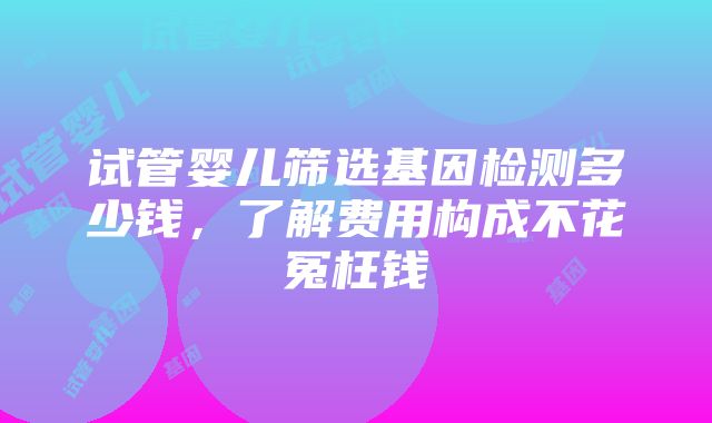 试管婴儿筛选基因检测多少钱，了解费用构成不花冤枉钱