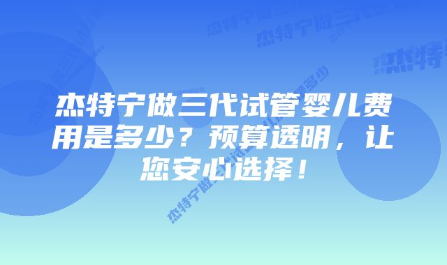 杰特宁做三代试管婴儿费用是多少？预算透明，让您安心选择！