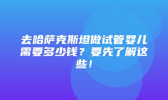 去哈萨克斯坦做试管婴儿需要多少钱？要先了解这些！