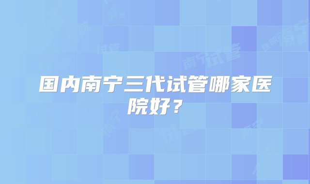 国内南宁三代试管哪家医院好？