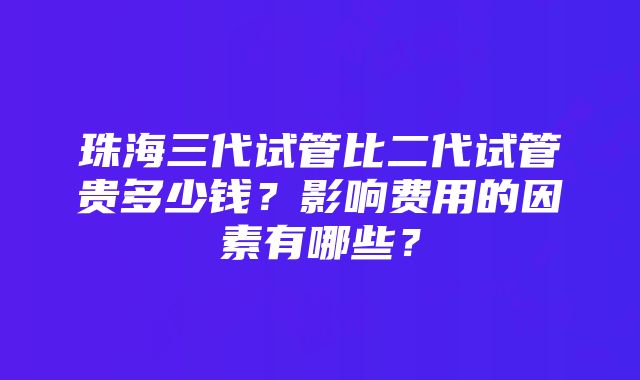 珠海三代试管比二代试管贵多少钱？影响费用的因素有哪些？