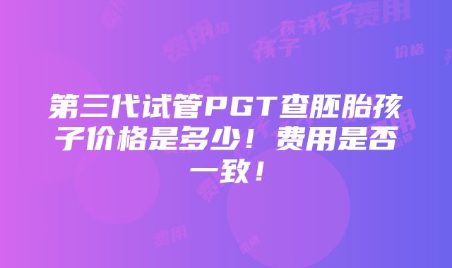 第三代试管PGT查胚胎孩子价格是多少！费用是否一致！