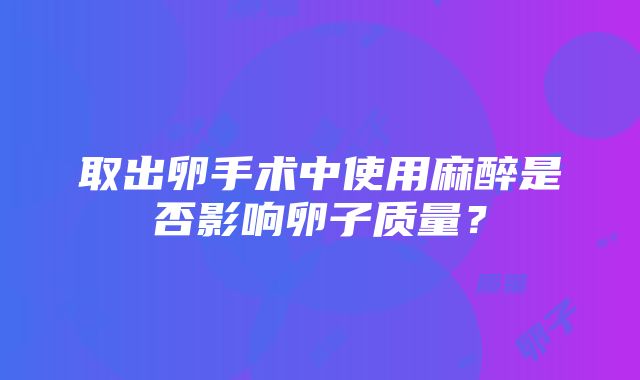 取出卵手术中使用麻醉是否影响卵子质量？