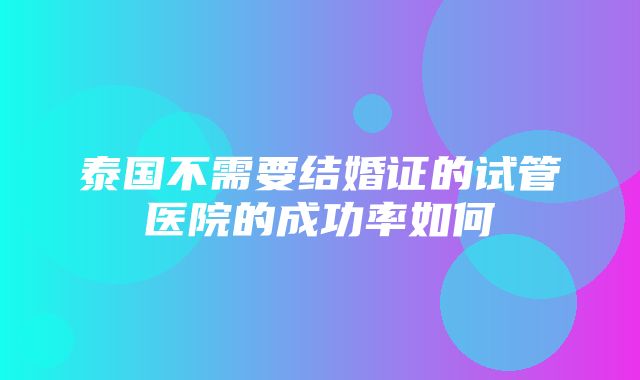 泰国不需要结婚证的试管医院的成功率如何