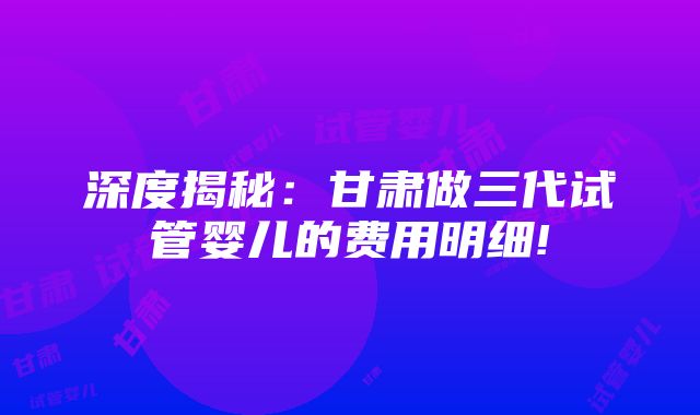 深度揭秘：甘肃做三代试管婴儿的费用明细!