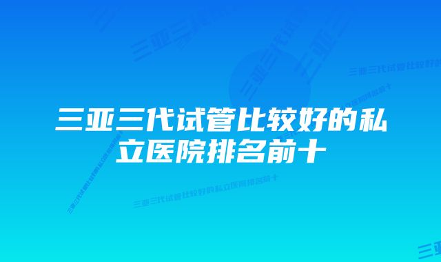 三亚三代试管比较好的私立医院排名前十