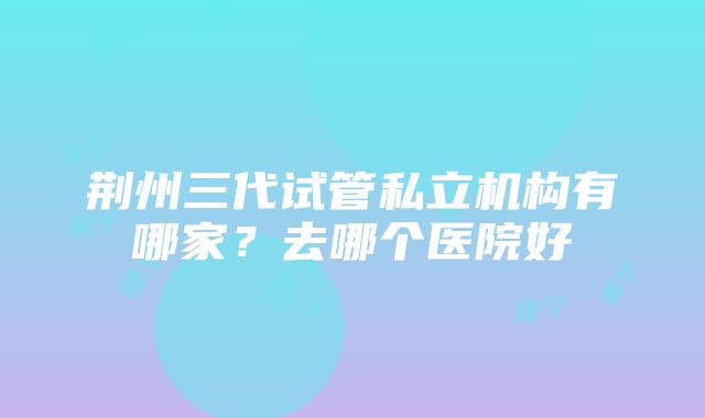 荆州三代试管私立机构有哪家？去哪个医院好