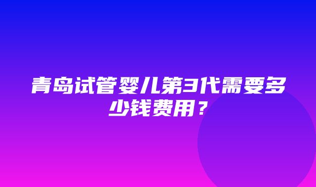 青岛试管婴儿第3代需要多少钱费用？