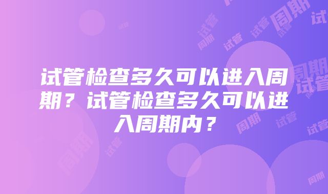 试管检查多久可以进入周期？试管检查多久可以进入周期内？