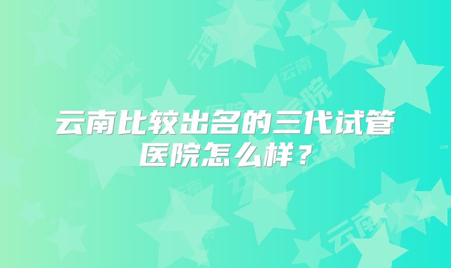 云南比较出名的三代试管医院怎么样？