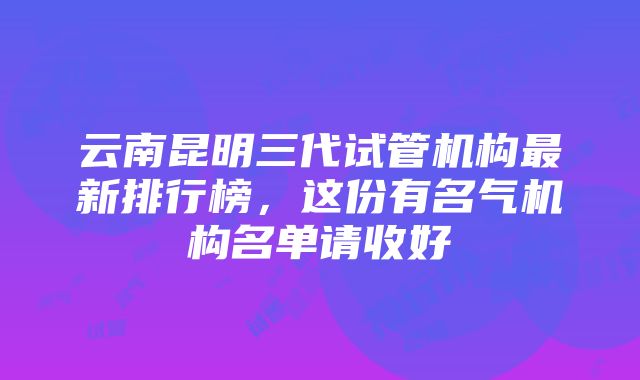 云南昆明三代试管机构最新排行榜，这份有名气机构名单请收好