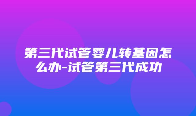 第三代试管婴儿转基因怎么办-试管第三代成功