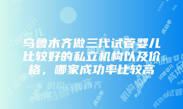 乌鲁木齐做三代试管婴儿比较好的私立机构以及价格，哪家成功率比较高