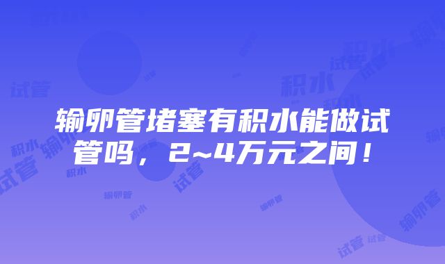 输卵管堵塞有积水能做试管吗，2~4万元之间！