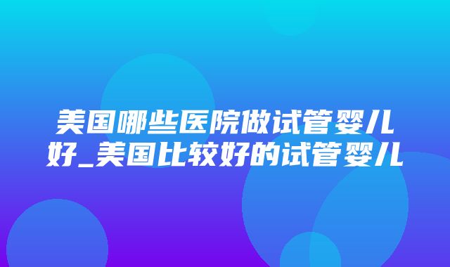 美国哪些医院做试管婴儿好_美国比较好的试管婴儿