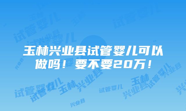 玉林兴业县试管婴儿可以做吗！要不要20万！