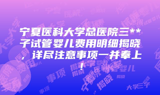 宁夏医科大学总医院三**子试管婴儿费用明细揭晓，详尽注意事项一并奉上！