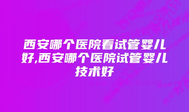 西安哪个医院看试管婴儿好,西安哪个医院试管婴儿技术好